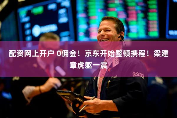 配资网上开户 0佣金！京东开始整顿携程！梁建章虎躯一震