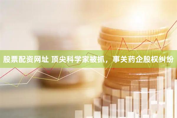 股票配资网址 顶尖科学家被抓，事关药企股权纠纷