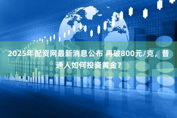 2025年配资网最新消息公布 再破800元/克，普通人如何投资黄金？