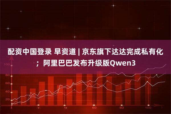 配资中国登录 早资道 | 京东旗下达达完成私有化；阿里巴巴发布升级版Qwen3