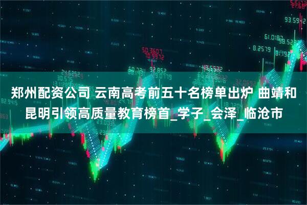 郑州配资公司 云南高考前五十名榜单出炉 曲靖和昆明引领高质量教育榜首_学子_会泽_临沧市