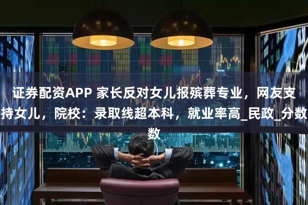 证券配资APP 家长反对女儿报殡葬专业，网友支持女儿，院校：录取线超本科，就业率高_民政_分数