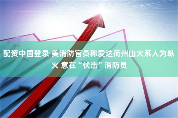 配资中国登录 美消防官员称爱达荷州山火系人为纵火 意在“伏击”消防员