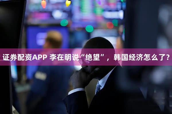 证券配资APP 李在明说“绝望”，韩国经济怎么了？