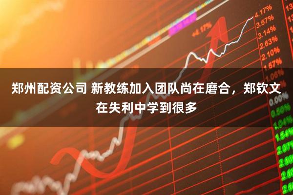 郑州配资公司 新教练加入团队尚在磨合，郑钦文在失利中学到很多