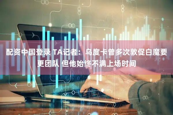 配资中国登录 TA记者：乌度卡曾多次敦促白魔要更团队 但他始终不满上场时间