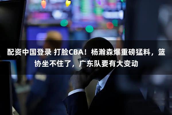 配资中国登录 打脸CBA！杨瀚森爆重磅猛料，篮协坐不住了，广东队要有大变动