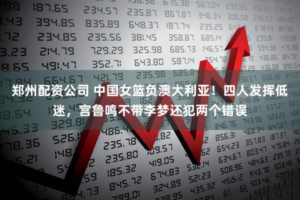 郑州配资公司 中国女篮负澳大利亚！四人发挥低迷，宫鲁鸣不带李梦还犯两个错误
