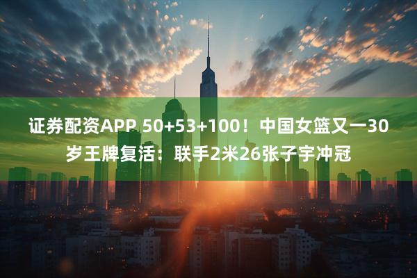 证券配资APP 50+53+100！中国女篮又一30岁王牌复活：联手2米26张子宇冲冠