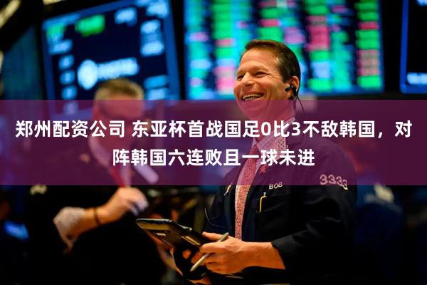 郑州配资公司 东亚杯首战国足0比3不敌韩国，对阵韩国六连败且一球未进