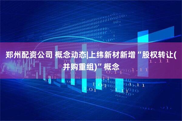 郑州配资公司 概念动态|上纬新材新增“股权转让(并购重组)”概念