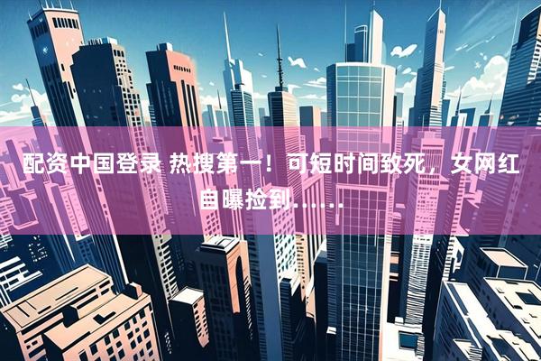 配资中国登录 热搜第一！可短时间致死，女网红自曝捡到……