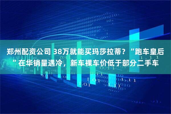郑州配资公司 38万就能买玛莎拉蒂？“跑车皇后”在华销量遇冷，新车裸车价低于部分二手车