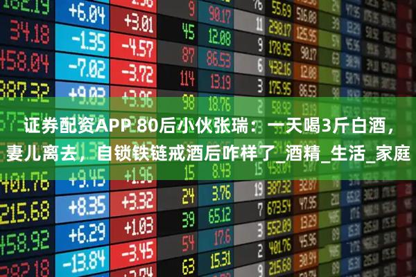 证券配资APP 80后小伙张瑞：一天喝3斤白酒，妻儿离去，自锁铁链戒酒后咋样了_酒精_生活_家庭
