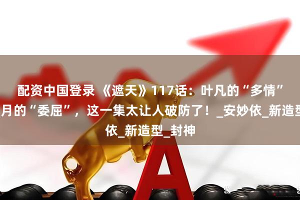配资中国登录 《遮天》117话：叶凡的“多情”与姬紫月的“委屈”，这一集太让人破防了！_安妙依_新造型_封神
