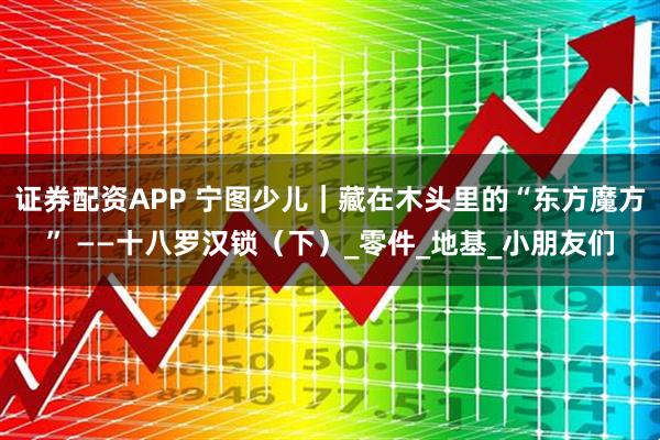 证券配资APP 宁图少儿｜藏在木头里的“东方魔方” ——十八罗汉锁（下）_零件_地基_小朋友们