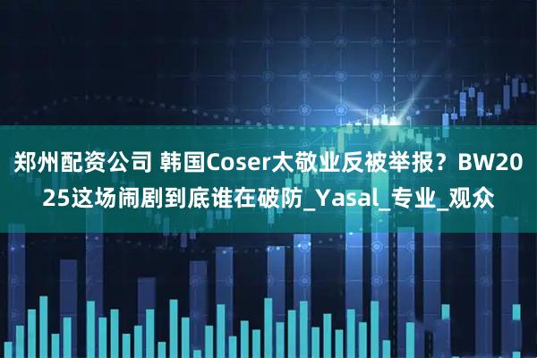郑州配资公司 韩国Coser太敬业反被举报？BW2025这场闹剧到底谁在破防_Yasal_专业_观众