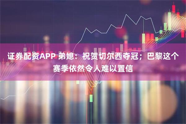 证券配资APP 弟媳：祝贺切尔西夺冠；巴黎这个赛季依然令人难以置信