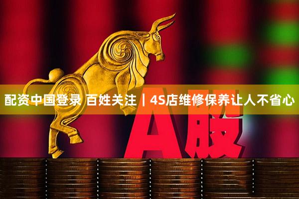 配资中国登录 百姓关注｜4S店维修保养让人不省心