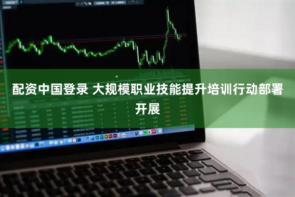 配资中国登录 大规模职业技能提升培训行动部署开展