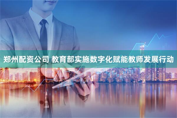郑州配资公司 教育部实施数字化赋能教师发展行动