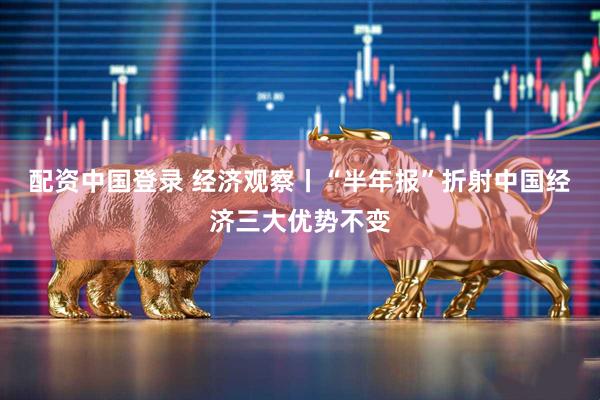 配资中国登录 经济观察丨“半年报”折射中国经济三大优势不变