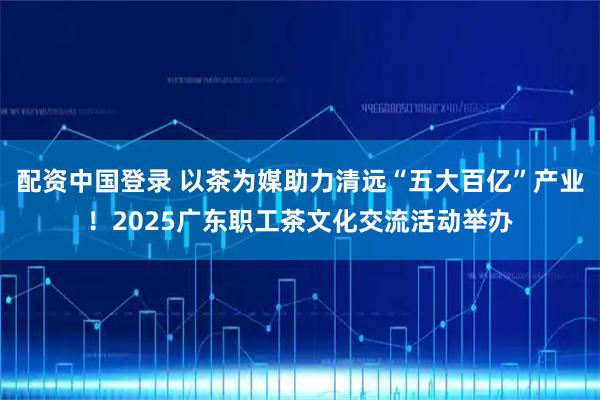 配资中国登录 以茶为媒助力清远“五大百亿”产业！2025广东职工茶文化交流活动举办