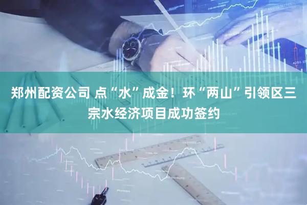 郑州配资公司 点“水”成金！环“两山”引领区三宗水经济项目成功签约
