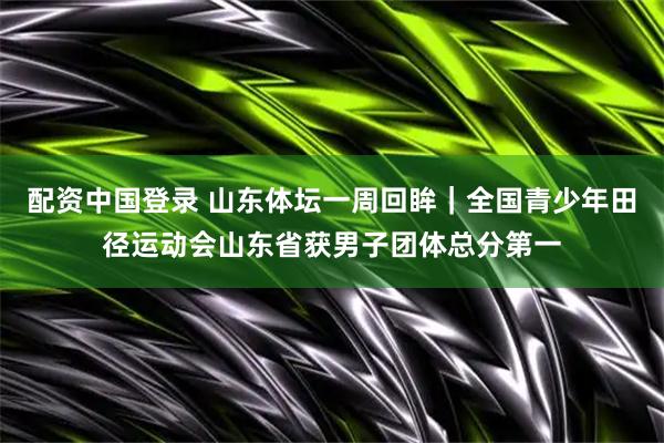 配资中国登录 山东体坛一周回眸｜全国青少年田径运动会山东省获男子团体总分第一
