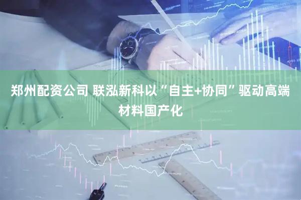 郑州配资公司 联泓新科以“自主+协同”驱动高端材料国产化