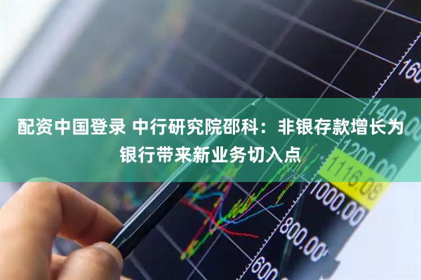 配资中国登录 中行研究院邵科：非银存款增长为银行带来新业务切入点