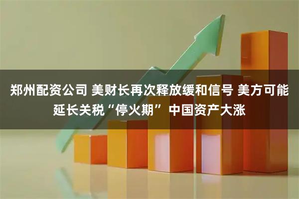 郑州配资公司 美财长再次释放缓和信号 美方可能延长关税“停火期” 中国资产大涨