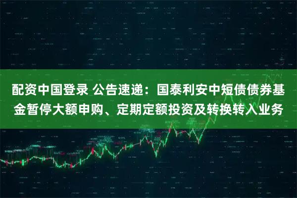 配资中国登录 公告速递：国泰利安中短债债券基金暂停大额申购、定期定额投资及转换转入业务
