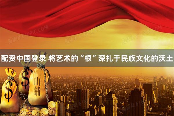 配资中国登录 将艺术的“根”深扎于民族文化的沃土