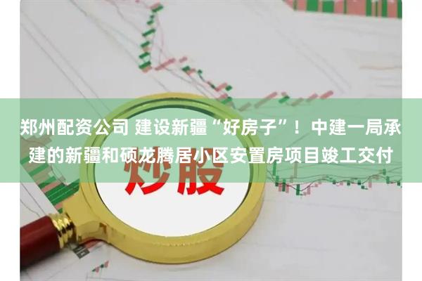郑州配资公司 建设新疆“好房子”！中建一局承建的新疆和硕龙腾居小区安置房项目竣工交付