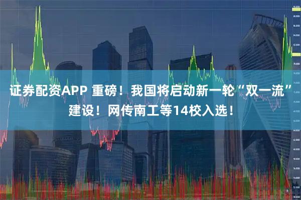 证券配资APP 重磅！我国将启动新一轮“双一流”建设！网传南工等14校入选！