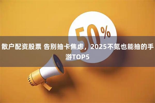 散户配资股票 告别抽卡焦虑，2025不氪也能抽的手游TOP5