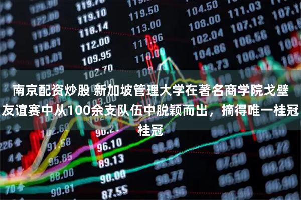 南京配资炒股 新加坡管理大学在著名商学院戈壁友谊赛中从100余支队伍中脱颖而出，摘得唯一桂冠